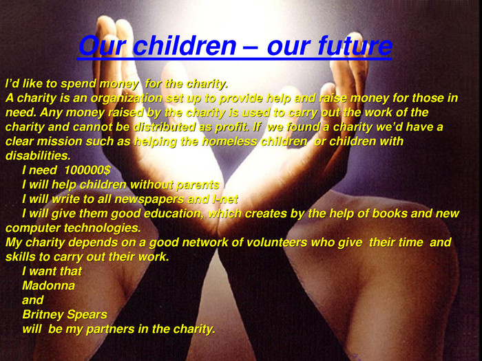 Our children – our future. I’d like to spend money for the charity. A charity is an organization set up to provide help and raise money for those in need. Any money raised by the charity is used to carry out the work of the charity and cannot be distributed as profit. If we found a charity we’d have a clear mission such as helping the homeless children or children with disabilities. I need 100000$ I will help children without parents I will write to all newspapers and I-net I will give them good education, which creates by the help of books and new computer technologies. My charity depends on a good network of volunteers who give their time and skills to carry out their work. I want that Madonna and Britney Spears will be my partners in the charity.