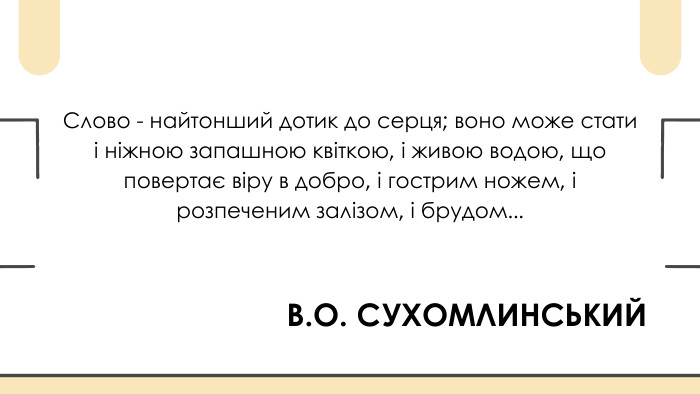 В. О. СУХОМЛИНСЬКИЙСлово - найтонший дотик до серця; воно може стати і ніжною запашною квіткою, і живою водою, що повертає віру в добро, і гострим ножем, і розпеченим залізом, і брудом...