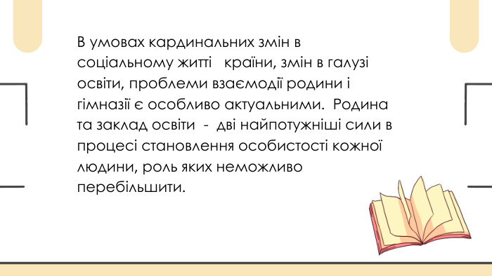 В умовах кардинальних змін в соціальному житті країни, змін в галузі освіти, проблеми взаємодії родини і гімназії є особливо актуальними. Родина та заклад освіти - дві найпотужніші сили в процесі становлення особистості кожної людини, роль яких неможливо перебільшити.