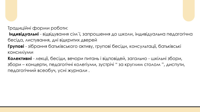 Традиційні форми роботи: Індивідуальні - відвідування сім`ї, запрошення до школи, індивідуальна педагогічна бесіда, листування, дні відкритих дверей Групові - зібрання батьківського активу, групові бесіди, консультації, батьківські консиліуми Колективні - лекції, бесіди, вечори питань і відповідей, загально - шкільні збори, збори – концерти, педагогічні колегіуми, зустрічі “ за круглим столом ”, диспути, педагогічний всеобуч, усні журнали .