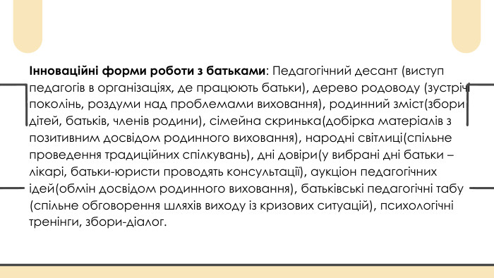 Інноваційні форми роботи з батьками: Педагогічний десант (виступ педагогів в організаціях, де працюють батьки), дерево родоводу (зустрічі поколінь, роздуми над проблемами виховання), родинний зміст(збори дітей, батьків, членів родини), сімейна скринька(добірка матеріалів з позитивним досвідом родинного виховання), народні світлиці(спільне проведення традиційних спілкувань), дні довіри(у вибрані дні батьки – лікарі, батьки-юристи проводять консультації), аукціон педагогічних ідей(обмін досвідом родинного виховання), батьківські педагогічні тaбу (спільне обговорення шляхів виходу із кризових ситуацій), психологічні тренінги, збори-діалог.