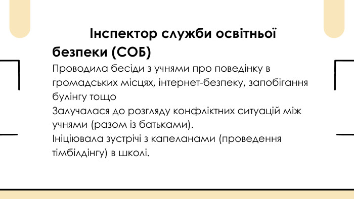  Інспектор служби освітньої безпеки (СОБ)Проводила бесіди з учнями про поведінку в громадських місцях, інтернет-безпеку, запобігання булінгу тощо. Залучалася до розгляду конфліктних ситуацій між учнями (разом із батьками).Ініціювала зустрічі з капеланами (проведення тімбілдінгу) в школі.