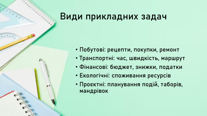 Види прикладних задач. Побутові: рецепти, покупки, ремонт. Транспортні: час, швидкість, маршрут. Фінансові: бюджет, знижки, податки. Екологічні: споживання ресурсів. Проєктні: планування подій, таборів, мандрівок