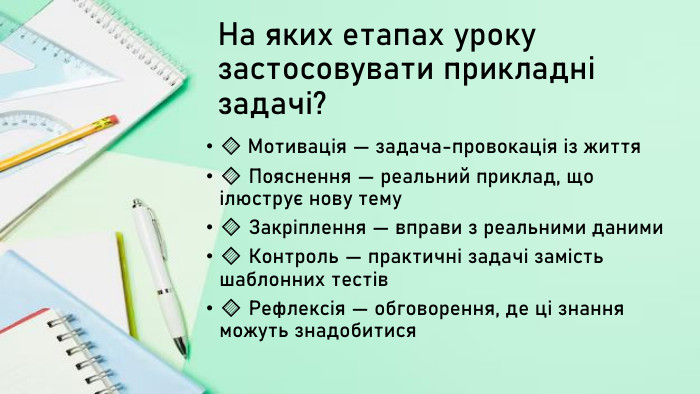 На яких етапах уроку застосовувати прикладні задачі?🔹 Мотивація — задача-провокація із життя🔹 Пояснення — реальний приклад, що ілюструє нову тему🔹 Закріплення — вправи з реальними даними🔹 Контроль — практичні задачі замість шаблонних тестів🔹 Рефлексія — обговорення, де ці знання можуть знадобитися