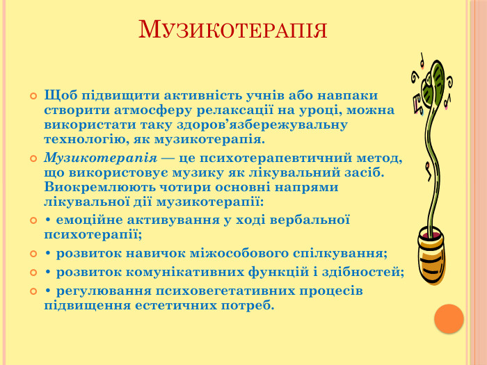 Музикотерапія. Щоб підвищити активність учнів або навпаки створити атмосферу релаксації на уроці, можна використати таку здоров’язбережувальну технологію, як музикотерапія. Музикотерапія — це психотерапевтичний метод, що використовує музику як лікувальний засіб. Виокремлюють чотири основні напрями лікувальної дії музикотерапії:• емоційне активування у ході вербальної психотерапії; • розвиток навичок міжособового спілкування;• розвиток комунікативних функцій і здібностей;• регулювання психовегетативних процесів підвищення естетичних потреб.
