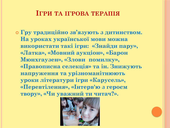 Ігри та ігрова терапія. Гру традиційно зв’язують з дитинством. На уроках української мови можна використати такі ігри: «Знайди пару», «Латка», «Мовний аукціон», «Барон Мюнхгаузен», «Злови помилку», «Правописна селекція» та ін. Знижують напруження та урізноманітнюють уроки літератури ігри «Карусель», «Перевтілення», «Інтерв'ю з героєм твору», «Чи уважний ти читач?».