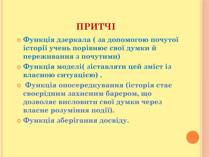 ПРИТЧІФункція дзеркала ( за допомогою почутої історії учень порівнює свої думки й переживання з почутими)Функція моделі( зіставляти цей зміст із власною ситуацією) . Функція опосередкування (історія стає своєрідним захисним барєром, що дозволяє висловити свої думки через власне розуміння події). Функція зберігання досвіду. 