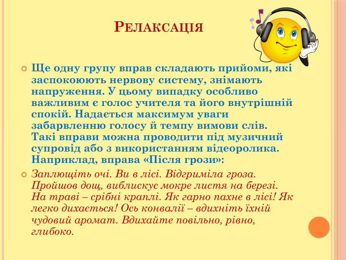 Релаксація. Ще одну групу вправ складають прийоми, які заспокоюють нервову систему, знімають напруження. У цьому випадку особливо важливим є голос учителя та його внутрішній спокій. Надається максимум уваги забарвленню голосу й темпу вимови слів. Такі вправи можна проводити під музичний супровід або з використанням відеоролика. Наприклад, вправа «Після грози»: Заплющіть очі. Ви в лісі. Відгриміла гроза. Пройшов дощ, виблискує мокре листя на березі. На траві – срібні краплі. Як гарно пахне в лісі! Як легко дихається! Ось конвалії – вдихніть їхній чудовий аромат. Вдихайте повільно, рівно, глибоко.