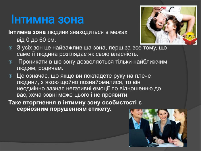 Інтимна зона людини знаходиться в межах   від 0 до 60 см.  З усіх зон це найважливіша зона, перш за все тому, що саме її людина розглядає як свою власність.  Проникати в цю зону дозволяється тільки найближчим людям, родичам.  Це означає, що якщо ви покладете руку на плече людини, з якою щойно познайомилися, то він неодмінно зазнає негативні емоції по відношенню до вас, хоча зовні може цього і не проявити.  Таке вторгнення в інтимну зону особистості є серйозним порушенням етикету.  Інтимна зона  