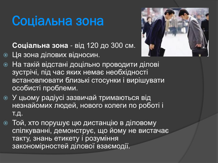 Соціальна зона  Соціальна зона - від 120 до 300 см.  Ця зона ділових відносин.  На такій відстані доцільно проводити ділові зустрічі, під час яких немає необхідності встановлювати близькі стосунки і вирішувати особисті проблеми.  У цьому радіусі зазвичай тримаються від незнайомих людей, нового колеги по роботі і т.д.  Той, хто порушує цю дистанцію в діловому спілкуванні, демонструє, що йому не вистачає такту, знань етикету і розуміння закономірностей ділової взаємодії.  