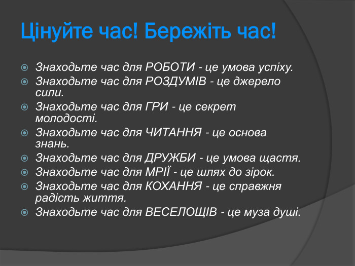 Цінуйте час! Бережіть час! Знаходьте час для РОБОТИ - це умова успіху.  Знаходьте час для РОЗДУМІВ - це джерело сили.  Знаходьте час для ГРИ - це секрет молодості.  Знаходьте час для ЧИТАННЯ - це основа знань.  Знаходьте час для ДРУЖБИ - це умова щастя.  Знаходьте час для МРІЇ - це шлях до зірок.  Знаходьте час для КОХАННЯ - це справжня радість життя.  Знаходьте час для ВЕСЕЛОЩІВ - це муза душі.  
