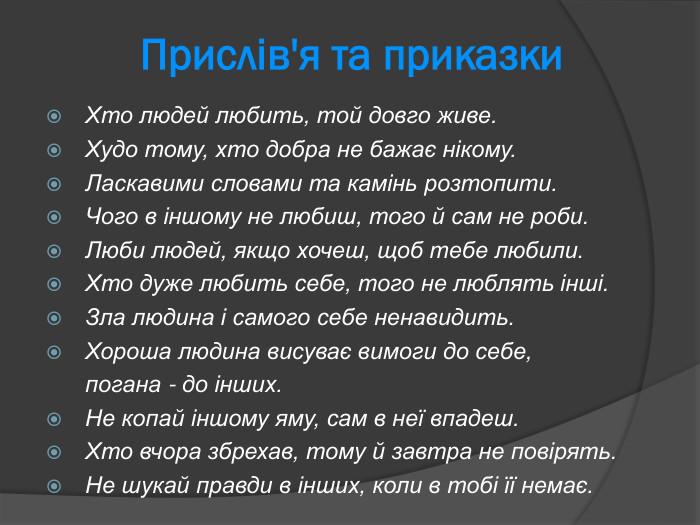  Прислів'я та приказки Хто людей любить, той довго живе.  Худо тому, хто добра не бажає нікому.  Ласкавими словами та камінь розтопити.  Чого в іншому не любиш, того й сам не роби.  Люби людей, якщо хочеш, щоб тебе любили.  Хто дуже любить себе, того не люблять інші.  Зла людина і самого себе ненавидить.  Хороша людина висуває вимоги до себе,   погана - до інших.  Не копай іншому яму, сам в неї впадеш.  Хто вчора збрехав, тому й завтра не повірять.  Не шукай правди в інших, коли в тобі її немає.   