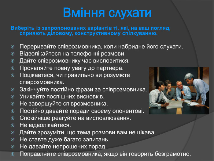 Вміння слухати  Виберіть із запропонованих варіантів ті, які, на ваш погляд, сприяють діловому, конструктивному спілкуванню.   Переривайте співрозмовника, коли набридне його слухати. Відволікайтеся на телефонні розмови.  Дайте співрозмовнику час висловитися. Проявляйте повну увагу до партнера.  Поцікавтеся, чи правильно ви розумієте   співрозмовника.  Закінчуйте постійно фрази за співрозмовника.  Уникайте поспішних висновків.  Не завершуйте співрозмовника.  Постійно давайте поради своєму опонентові.  Спокійніше реагуйте на висловлювання.  Не відволікайтеся.  Дайте зрозуміти, що тема розмови вам не цікава.  Не ставте дуже багато запитань.  Не давайте непрошених порад.  Поправляйте співрозмовника, якщо він говорить безграмотно.  