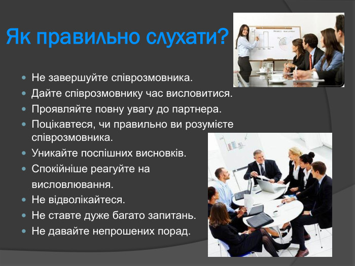 Не завершуйте співрозмовника. Дайте співрозмовнику час висловитися. Проявляйте повну увагу до партнера.  Поцікавтеся, чи правильно ви розумієте співрозмовника.  Уникайте поспішних висновків.  Спокійніше реагуйте на   висловлювання.  Не відволікайтеся.  Не ставте дуже багато запитань.  Не давайте непрошених порад.  Як правильно слухати?  