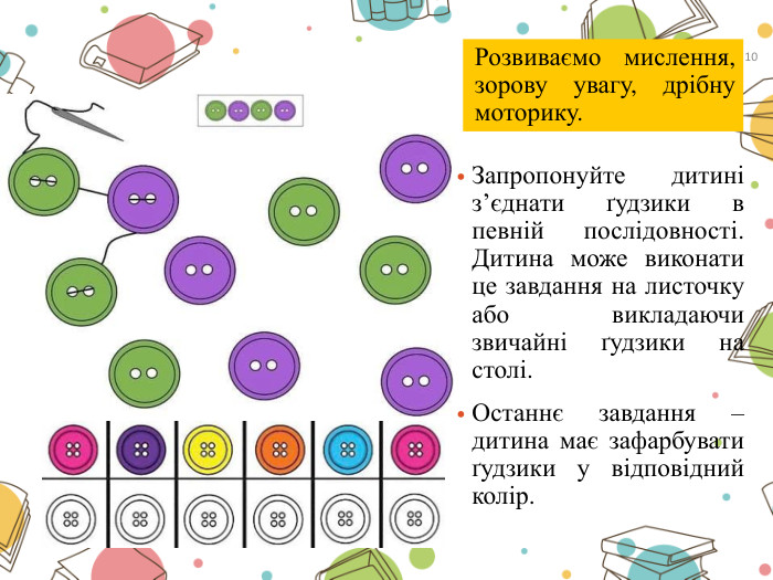 Запропонуйте дитині з’єднати ґудзики в певній послідовності. Дитина може виконати це завдання на листочку або викладаючи звичайні ґудзики на столі. Останнє завдання – дитина має зафарбувати ґудзики у відповідний колір. Розвиваємо мислення, зорову увагу, дрібну моторику.10