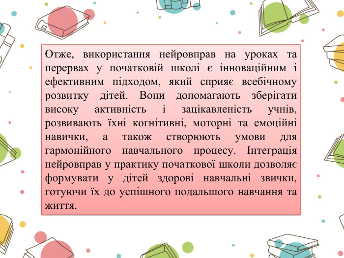 15 Отже, використання нейровправ на уроках та перервах у початковій школі є інноваційним і ефективним підходом, який сприяє всебічному розвитку дітей. Вони допомагають зберігати високу активність і зацікавленість учнів, розвивають їхні когнітивні, моторні та емоційні навички, а також створюють умови для гармонійного навчального процесу. Інтеграція нейровправ у практику початкової школи дозволяє формувати у дітей здорові навчальні звички, готуючи їх до успішного подальшого навчання та життя.