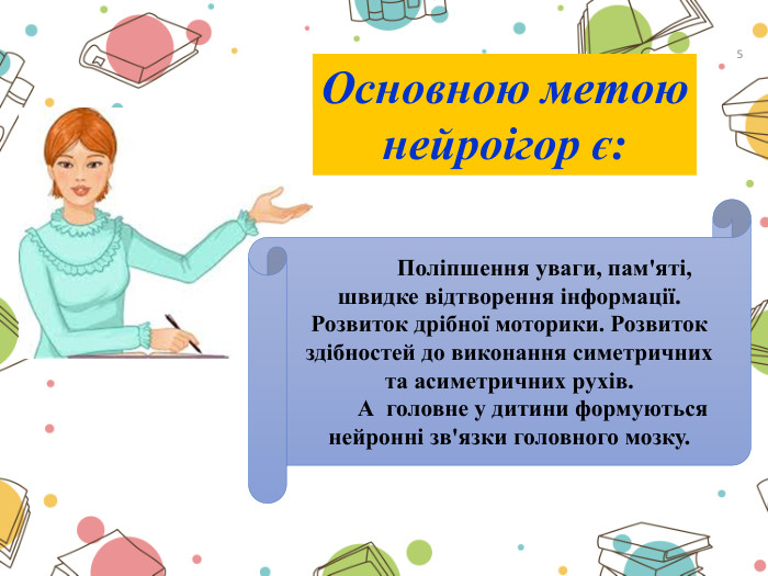 Основною метою нейроігор є: Поліпшення уваги, пам'яті, швидке відтворення інформації. Розвиток дрібної моторики. Розвиток здібностей до виконання симетричних та асиметричних рухів. А головне у дитини формуються нейронні зв'язки головного мозку.5