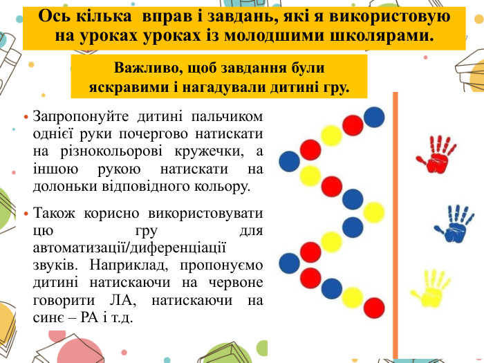 Запропонуйте дитині пальчиком однієї руки почергово натискати на різнокольорові кружечки, а іншою рукою натискати на долоньки відповідного кольору. Також корисно використовувати цю гру для автоматизації/диференціації звуків. Наприклад, пропонуємо дитині натискаючи на червоне говорити ЛА, натискаючи на синє – РА і т.д. Важливо, щоб завдання були яскравими і нагадували дитині гру.7 Ось кілька вправ і завдань, які я використовую на уроках уроках із молодшими школярами.
