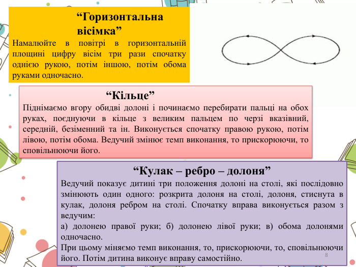  “Горизонтальна вісімка”Намалюйте в повітрі в горизонтальній площині цифру вісім три рази спочатку однією рукою, потім іншою, потім обома руками одночасно. “Кільце”Піднімаємо вгору обидві долоні і починаємо перебирати пальці на обох руках, поєднуючи в кільце з великим пальцем по черзі вказівний, середній, безіменний та ін. Виконується спочатку правою рукою, потім лівою, потім обома. Ведучий змінює темп виконання, то прискорюючи, то сповільнюючи його.“Кулак – ребро – долоня”Ведучий показує дитині три положення долоні на столі, які послідовно змінюють один одного: розкрита долоня на столі, долоня, стиснута в кулак, долоня ребром на столі. Спочатку вправа виконується разом з ведучим:а) долонею правої руки; б) долонею лівої руки; в) обома долонями одночасно. При цьому міняємо темп виконання, то, прискорюючи, то, сповільнюючи його. Потім дитина виконує вправу самостійно.8