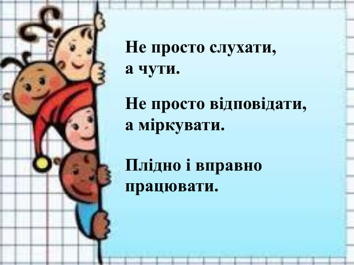 Не просто слухати,  а чути.    Не просто відповідати,  а міркувати.     Плідно і вправно працювати.   