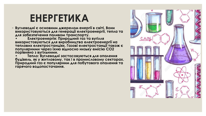  ЕНЕРГЕТИКА Вуглеводні є основним джерелом енергії в світі. Вони використовуються для генерації електроенергії, тепла та для забезпечення паливом транспорту. •	Електроенергія: Природний газ та вугілля використовуються для виробництва електроенергії на теплових електростанціях. Газові електростанції також є популярними через їхню відносно низьку емісію CO2 порівняно з вугільними. •	Тепло: Вуглеводні застосовуються для опалення будівель, як у житловому, так і в промисловому секторах. Природний газ є популярним для побутового опалення та гарячого водопостачання.