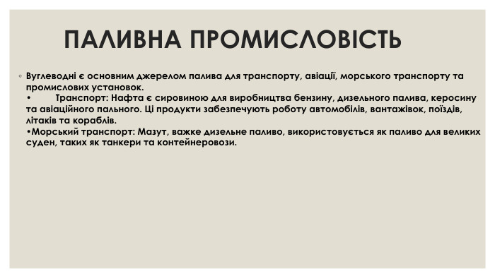 ПАЛИВНА ПРОМИСЛОВІСТЬ Вуглеводні є основним джерелом палива для транспорту, авіації, морського транспорту та промислових установок. •	Транспорт: Нафта є сировиною для виробництва бензину, дизельного палива, керосину та авіаційного пального. Ці продукти забезпечують роботу автомобілів, вантажівок, поїздів, літаків та кораблів. •Морський транспорт: Мазут, важке дизельне паливо, використовується як паливо для великих суден, таких як танкери та контейнеровози.