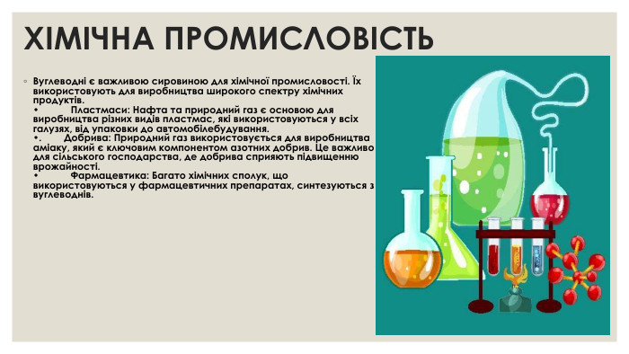 ХІМІЧНА ПРОМИСЛОВІСТЬ Вуглеводні є важливою сировиною для хімічної промисловості. Їх використовують для виробництва широкого спектру хімічних продуктів. •	Пластмаси: Нафта та природний газ є основою для виробництва різних видів пластмас, які використовуються у всіх галузях, від упаковки до автомобілебудування. •. Добрива: Природний газ використовується для виробництва аміаку, який є ключовим компонентом азотних добрив. Це важливо для сільського господарства, де добрива сприяють підвищенню врожайності. •	Фармацевтика: Багато хімічних сполук, що використовуються у фармацевтичних препаратах, синтезуються з вуглеводнів.