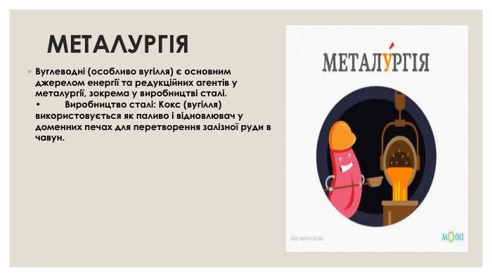 МЕТАЛУРГІЯВуглеводні (особливо вугілля) є основним джерелом енергії та редукційних агентів у металургії, зокрема у виробництві сталі. •	Виробництво сталі: Кокс (вугілля) використовується як паливо і відновлювач у доменних печах для перетворення залізної руди в чавун.