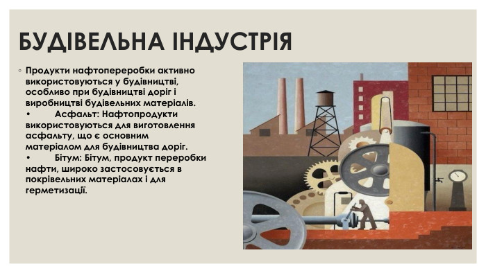 БУДІВЕЛЬНА ІНДУСТРІЯ Продукти нафтопереробки активно використовуються у будівництві, особливо при будівництві доріг і виробництві будівельних матеріалів. •	Асфальт: Нафтопродукти використовуються для виготовлення асфальту, що є основним матеріалом для будівництва доріг. •	Бітум: Бітум, продукт переробки нафти, широко застосовується в покрівельних матеріалах і для герметизації.