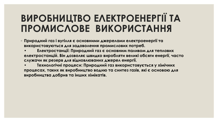 ВИРОБНИЦТВО ЕЛЕКТРОЕНЕРГІЇ ТА ПРОМИСЛОВЕ ВИКОРИСТАННЯ Природний газ і вугілля є основними джерелами електроенергії та використовуються для задоволення промислових потреб. •	Електростанції: Природний газ є основним паливом для теплових електростанцій. Він дозволяє швидко виробляти великі обсяги енергії, часто служачи як резерв для відновлюваних джерел енергії. •	Технологічні процеси: Природний газ використовується у хімічних процесах, таких як виробництво водню та синтез газів, які є основою для виробництва добрив та інших хімікатів.