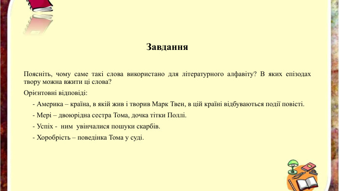 Завдання. Поясніть, чому саме такі слова використано для літературного алфавіту? В яких епізодах твору можна вжити ці слова? Орієнтовні відповіді: - Америка – країна, в якій жив і творив Марк Твен, в цій країні відбуваються події повісті. - Мері – двоюрідна сестра Тома, дочка тітки Поллі. - Успіх - ним увінчалися пошуки скарбів. - Хоробрість – поведінка Тома у суді.