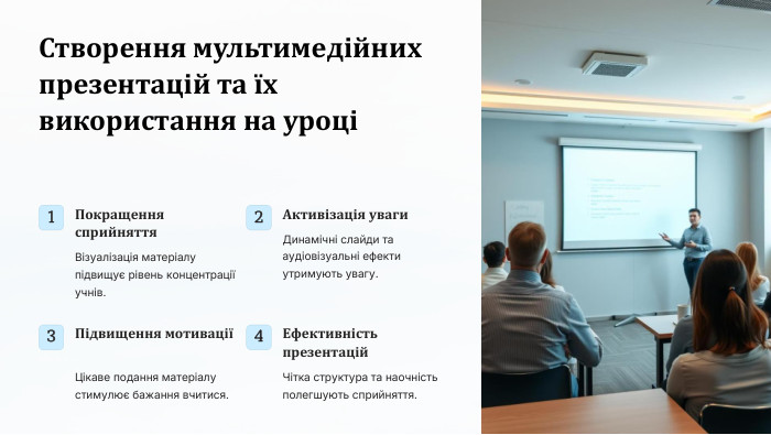  Створення мультимедійних презентацій та їх використання на уроці1 Покращення сприйняття. Візуалізація матеріалу підвищує рівень концентрації учнів.2 Активізація уваги. Динамічні слайди та аудіовізуальні ефекти утримують увагу.3 Підвищення мотиваціїЦікаве подання матеріалу стимулює бажання вчитися.4 Ефективність презентацій. Чітка структура та наочність полегшують сприйняття.