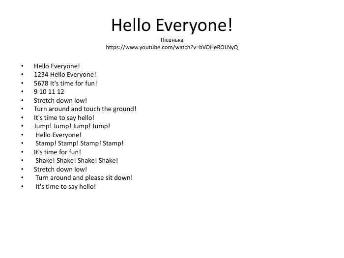 Hello Everyone!Пісенькаhttps://www.youtube.com/watch?v=b. VOHe. ROLNy. QHello Everyone! 1234 Hello Everyone! 5678 It's time for fun! 9 10 11 12 Stretch down low! Turn around and touch the ground! It's time to say hello! Jump! Jump! Jump! Jump! Hello Everyone! Stamp! Stamp! Stamp! Stamp! It's time for fun! Shake! Shake! Shake! Shake! Stretch down low! Turn around and please sit down! It's time to say hello!