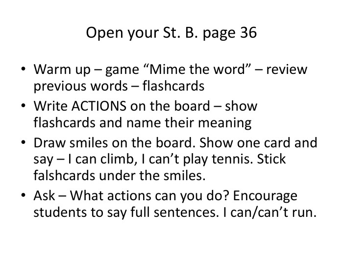 Open your St. B. page 36 Warm up – game “Mime the word” – review previous words – flashcards. Write ACTIONS on the board – show flashcards and name their meaning. Draw smiles on the board. Show one card and say – I can climb, I can’t play tennis. Stick falshcards under the smiles. Ask – What actions can you do? Encourage students to say full sentences. I can/can’t run.