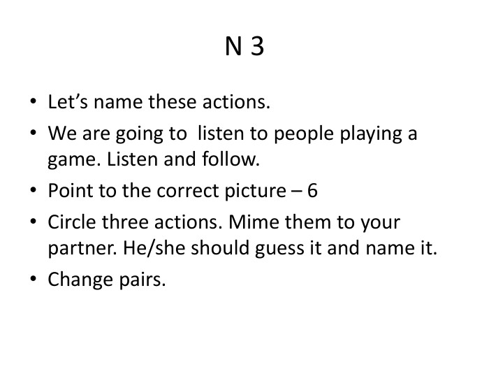N 3 Let’s name these actions. We are going to listen to people playing a game. Listen and follow. Point to the correct picture – 6 Circle three actions. Mime them to your partner. He/she should guess it and name it. Change pairs.