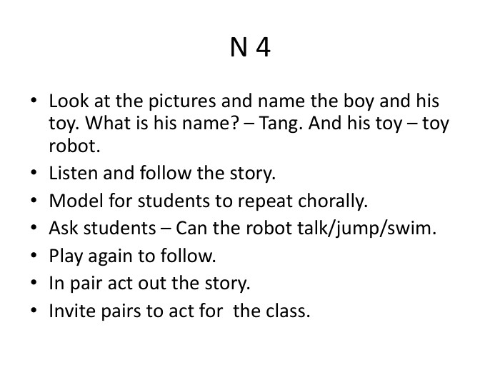 N 4 Look at the pictures and name the boy and his toy. What is his name? – Tang. And his toy – toy robot. Listen and follow the story. Model for students to repeat chorally. Ask students – Can the robot talk/jump/swim. Play again to follow. In pair act out the story. Invite pairs to act for the class.