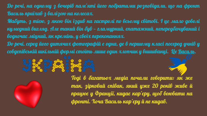 До речі, на одному з вечорів пам’яті його побратими розповідали, що на фронт Василь приїхав з валізою на колесах. Мабуть, з тією, з якою він їздив на гастролі по всьому світові. І це мало доволі кумедний вигляд. Але такий він був — гламурний, епатажний, непередбачуваний і водночас міцний, як кремінь, у своїх переконаннях. До речі, серед його дитячих фотографій є одна, де в першому класі посеред учнів у совдепівській шкільній формі стоїть лише один хлопчик у вишиванці. Це Василь. Тоді в багатьох медіа почали говорити: як же так, зірковий співак, який уже 20 років живе й працює у Франції, кидає кар’єру, щоб воювати на фронті. Хоча Василь кар’єру й не кидав.