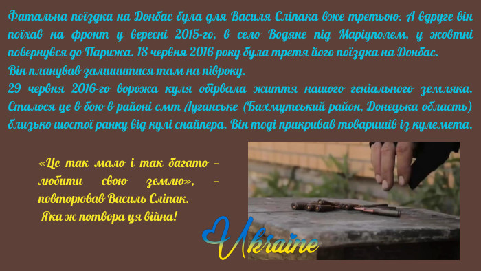 Фатальна поїздка на Донбас була для Василя Сліпака вже третьою. А вдруге він поїхав на фронт у вересні 2015-го, в село Водяне під Маріуполем, у жовтні повернувся до Парижа. 18 червня 2016 року була третя його поїздка на Донбас. Він планував залишитися там на півроку.29 червня 2016-го ворожа куля обірвала життя нашого геніального земляка. Сталося це в бою в районі смт Луганське (Бахмутський район, Донецька область) близько шостої ранку від кулі снайпера. Він тоді прикривав товаришів із кулемета.«Це так мало і так багато — любити свою землю», — повторював Василь Сліпак. Яка ж потвора ця війна!