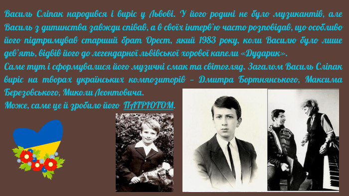 Василь Сліпак народився і виріс у Львові. У його родині не було музикантів, але Василь з дитинства завжди співав, а в своїх інтерв’ю часто розповідав, що особливо його підтримував старший брат Орест, який 1983 року, коли Василю було лише дев’ять, відвів його до легендарної львівської хорової капели «Дударик». Саме тут і сформувалися його музичні смак та світогляд. Загалом Василь Сліпак виріс на творах українських композиторів — Дмитра Бортнянського, Максима Березовського, Миколи Леонтовича. Може, саме це й зробило його ПАТРІОТОМ.
