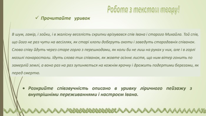В шум, гамір, і зойки, і в жалісну веселість скрипки врізувався спів Івана і старого Михайла. Той спів, що його не раз чути на весіллях, як старі хлопи доберуть охоти і заведуть стародавніх співанок. Слова співу йдуть через старе горло з перешкодами, як коли би не лиш на руках у них, але і в горлі мозилі понаростали. Ідуть слова тих співанок, як жовте осіннє листя, що ним вітер гонить по замерлій землі, а воно раз на раз зупиняється на кожнім ярочку і дрожить подертими берегами, як перед смертю. Розкрийте співзвучність описано в уривку ліричного пейзажу з внутрішніми переживаннями і настроєм Івана. Прочитайте уривок Робота з текстом твору! 
