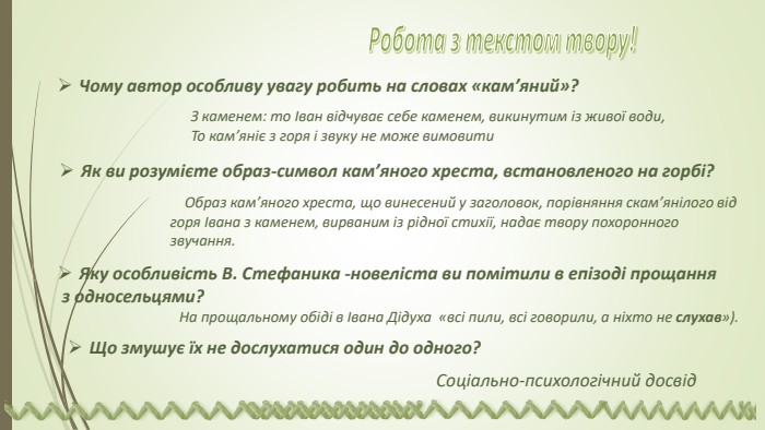 Чому автор особливу увагу робить на словах «кам’яний»?З каменем: то Іван відчуває себе каменем, викинутим із живої води,То кам’яніє з горя і звуку не може вимовити. Як ви розумієте образ-символ кам’яного хреста, встановленого на горбі?Образ кам’яного хреста, що винесений у заголовок, порівняння скам’янілого від горя Івана з каменем, вирваним із рідної стихії, надає твору похоронного звучання. Яку особливість В. Стефаника -новеліста ви помітили в епізоді прощання з односельцями? На прощальному обіді в Івана Дідуха «всі пили, всі говорили, а ніхто не слухав»). Що змушує їх не дослухатися один до одного? Соціально-психологічний досвід. Робота з текстом твору! 