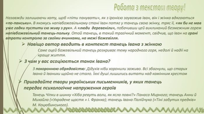 Назавжди залишаючи хату, щоб «піти панувати», як з іронією зауважив Іван, він і жінка вдягаються «по-панськи». В якомусь напівбожевільному стані Іван потяг у танець свою жінку, тряс її, «як би не мав уже гадки пустити єю живу з рук». А «люди деревеніли», побачивши цей викликаний безмежним горем напівбожевільний танець-польку. Отой танець, в такий трагічний момент, свідчив, що Іван на грані втрати контролю за своїми вчинками, на межі божевілля. Навіщо автор вводить в контекст танець Івана з жінкою. Саме оцей божевільний танець розкриває тему народного горя, недолі й надії на краще життя. З чим у вас асоціюється танок Івана? З похоронною обрядовістю: Дідухів ніби хоронили заживо. Всі збагнули, що старих Івана й Іванихи щойно не стало. Їхні душі лишились витати над камінним хрестом. Пригадайте твори українських письменників, у яких танець передає психологічне напру­ження героїв. Танець Чіпки в шинку «Хіба ревуть воли, як ясла повні?» Панаса Мирного; танець Анни й Михайла («Украдене щастя » І. Фра­нка); танець Івана Палійчука («Тіні забутих предків» М. Коцюбинського).   Робота з текстом твору! 