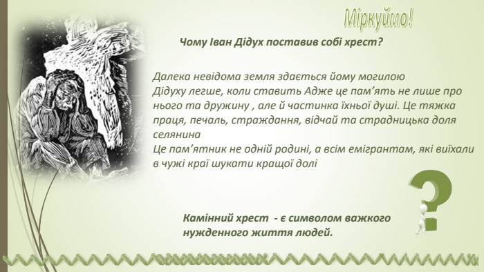 Камінний хрест - є символом важкого нужденного життя людей. Чому Іван Дідух поставив собі хрест?Далека невідома земля здається йому могилою. Дідуху легше, коли ставить Адже це пам’ять не лише про нього та дружину , але й частинка їхньої душі. Це тяжка праця, печаль, страждання, відчай та страдницька доля селянина. Це пам’ятник не одній родині, а всім емігрантам, які виїхали в чужі краї шукати кращої доліМіркуймо! 