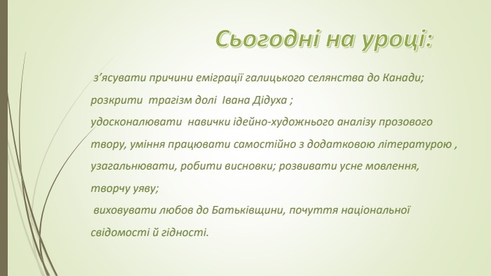  з’ясувати причини еміграції галицького селянства до Кана­ди; розкрити  трагізм долі  Івана Дідуха ;удосконалювати  навички ідейно-художнього аналізу прозового твору, уміння працювати самостійно з додатко­вою літературою , узагальнювати, робити висновки; розвивати усне мовлення, творчу уяву; виховувати любов до Батьківщини, почуття націо­нальної свідомості й гідності. Сьогодні на уроці: