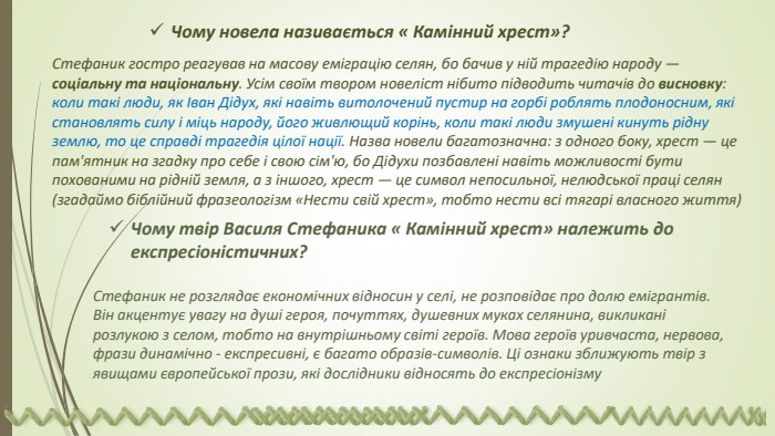 Чому новела називається « Камінний хрест»?Стефаник гостро реагував на масову еміграцію селян, бо бачив у ній трагедію народу — соціальну та національну. Усім своїм твором новеліст нібито підводить читачів до висновку: коли такі люди, як Іван Дідух, які навіть витолочений пустир на горбі роблять плодоносним, які становлять силу і міць народу, його живлющий корінь, коли такі люди змушені кинуть рідну землю, то це справді трагедія цілої нації. Назва новели багатозначна: з одного боку, хрест — це пам'ятник на згадку про себе і свою сім'ю, бо Дідухи позбавлені навіть можливості бути похованими на рідній земля, а з іншого, хрест — це символ непосильної, нелюдської праці селян (згадаймо біблійний фразеологізм «Нести свій хрест», тобто нести всі тягарі власного життя)Чому твір Василя Стефаника « Камінний хрест» належить до експресіоніс­тичних?Стефаник не розглядає економічних відносин у селі, не роз­повідає про долю емігрантів. Він акцентує увагу на душі ге­роя, почуттях, душевних муках селянина, викликані розлукою з се­лом, тобто на внутрішньому світі героїв. Мова героїв уривча­ста, нервова, фрази динамічно - експресивні, є багато образів-символів. Ці ознаки зближують твір з явищами європейської прози, які дослідники відносять до експресіонізму