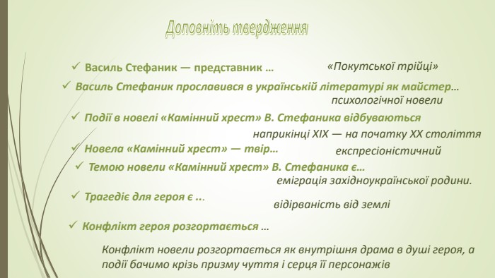 Доповніть твердження. Василь Стефаник — представник … «Покутської трійці» Василь Стефаник прославився в українській літературі як майстер…психологічної новели. Події в новелі «Камінний хрест» В. Стефаника відбуваються наприкінці ХІХ — на початку ХХ століття. Новела «Камінний хрест» — твір…експресіоністичний. Темою новели «Камінний хрест» В. Стефаника є…еміграція західноукраїнської родини. Трагедіє для героя є ...відірваність від земліКонфлікт героя розгортається … Конфлікт новели розгортається як внутрішня драма в душі героя, а події бачимо крізь призму чуття і серця її персонажів 