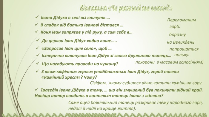 Трагедія Івана Дідуха в тому, … що він змушений був покинути рідний край. Навіщо автор вводить в контекст танець Івана з жінкою? Вікторина «Чи уважний ти читач?»Івана Дідуха в селі всі кличуть …В спадок від батька Іванові дістався …  Переломанимгорб. Коня Іван запрягав у під руку, а сам себе в…борозну. До церкви Іван Дідух ходив лише…..на Великдень«Запросив Іван ціле село», щоб …  попрощатисяІстерично виконував Іван Дідух зі своєю дружиною танець… польку. Що нагадують проводи на чужину? похорони з масовим голосінням) З яким міфічним героєм уподібнюється Іван Дідух, герой новели «Камінний хрест»? Чому? Сізіфом, якому судилося вічно котити камінь на гору. Саме оцей божевільний танець розкриває тему народного горя, недолі й надії на краще життя).