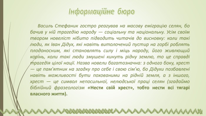 Василь Стефаник гостро реагував на масову еміграцію селян, бо бачив у ній трагедію народу — соціальну та національну. Усім своїм твором новеліст нібито підводить читачів до висновку: коли такі люди, як Іван Дідух, які навіть витолочений пустир на горбі роблять плодоносним, які становлять силу і міць народу, його живлющий корінь, коли такі люди змушені кинуть рідну землю, то це справді трагедія цілої нації. Назва новели багатозначна: з одного боку, хрест — це пам'ятник на згадку про себе і свою сім'ю, бо Дідухи позбавлені навіть можливості бути похованими на рідній земля, а з іншого, хрест — це символ непосильної, нелюдської праці селян (згадаймо біблійний фразеологізм «Нести свій хрест», тобто нести всі тягарі власного життя).Інформаційне бюро 