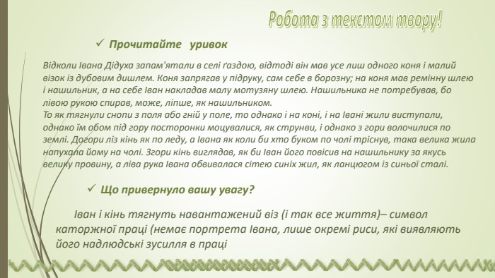 Відколи Івана Дідуха запам'ятали в селі ґаздою, відтоді він мав усе лиш одного коня і малий візок із дубовим дишлем. Коня запрягав у підруку, сам себе в борозну; на коня мав ремінну шлею і нашильник, а на себе Іван накладав малу мотузяну шлею. Нашильника не потребував, бо лівою рукою спирав, може, ліпше, як нашильником. То як тягнули снопи з поля або гній у поле, то однако і на коні, і на Івані жили виступали, однако їм обом під гору посторонки моцувалися, як струнви, і однако з гори волочилися по землі. Догори ліз кінь як по леду, а Івана як коли би хто буком по чолі тріснув, така велика жила напухала йому на чолі. Згори кінь виглядав, як би Іван його повісив на нашильнику за якусь велику провину, а ліва рука Івана обвивалася сітею синіх жил, як ланцюгом із синьої сталі. Що привернуло вашу увагу?Іван і кінь тягнуть навантажений віз (і так все життя)– символ каторжної праці (немає портрета Івана, лише окремі риси, які виявляють його надлюдські зусилля в праціПрочитайте уривок Робота з текстом твору! 