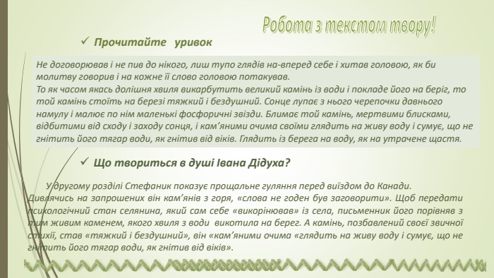Не договорював і не пив до нікого, лиш тупо глядів на-вперед себе і хитав головою, як би молитву говорив і на кожне її слово головою потакував. То як часом якась долішня хвиля викарбутить великий камінь із води і покладе його на беріг, то той камінь стоїть на березі тяжкий і бездушний. Сонце лупає з нього черепочки давнього намулу і малює по нім маленькі фосфоричні звізди. Блимає той камінь, мертвими блисками, відбитими від сходу і заходу сонця, і кам’яними очима своїми глядить на живу воду і сумує, що не гнітить його тягар води, як гнітив від віків. Глядить із берега на воду, як на утрачене щастя. Що твориться в душі Івана Дідуха? У другому розділі Стефаник показує прощальне гуляння перед виїздом до Канади. Дивлячись на запрошених він кам’янів з горя, «слова не годен був заговорити». Щоб передати психологічний стан селянина, який сам себе «викорінював» із села, письменник його порівняв з тим живим каменем, якого хвиля з води викотила на берег. А камінь, позбавлений своєї звичної стихії, став «тяжкий і бездушний», він «кам’яними очима «глядить на живу воду і сумує, що не гнітить його тягар води, як гнітив від віків». Прочитайте уривок Робота з текстом твору! 